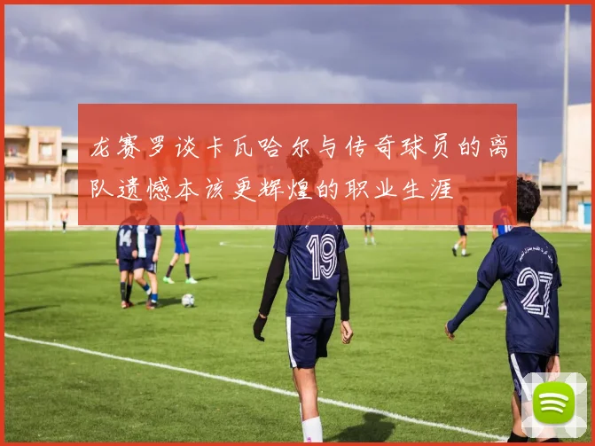 龙赛罗谈卡瓦哈尔与传奇球员的离队遗憾本该更辉煌的职业生涯