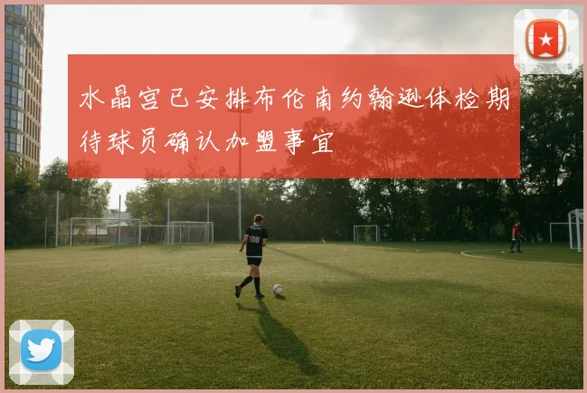 水晶宫已安排布伦南约翰逊体检期待球员确认加盟事宜