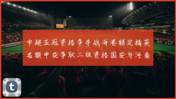 中超亚冠资格争夺战海港锁定精英名额申花争取二级资格国安与河南悬念待解