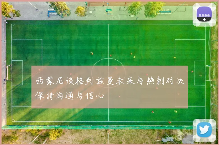 西蒙尼谈格列兹曼未来与热刺对决保持沟通与信心