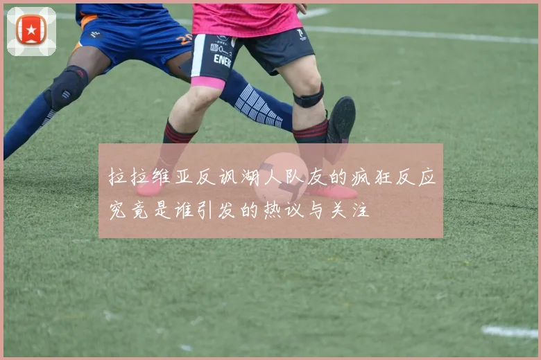 拉拉维亚反讽湖人队友的疯狂反应究竟是谁引发的热议与关注