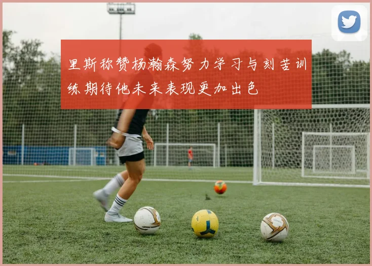 里斯称赞杨瀚森努力学习与刻苦训练期待他未来表现更加出色