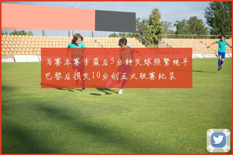 马赛本赛季最后5分钟失球频繁绝平巴黎后损失10分创五大联赛纪录