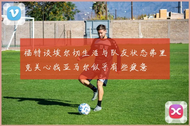 福特谈埃尔切生活与队友状态弗里克关心我亚马尔似乎有些疲惫