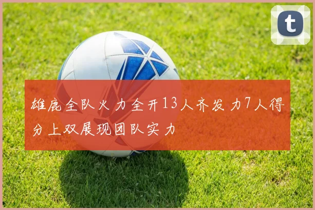 雄鹿全队火力全开13人齐发力7人得分上双展现团队实力
