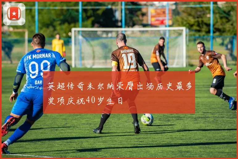 英超传奇米尔纳荣膺出场历史最多奖项庆祝40岁生日