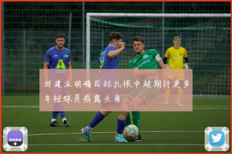 刘建业明确目标扎根中超期待更多年轻球员崭露头角