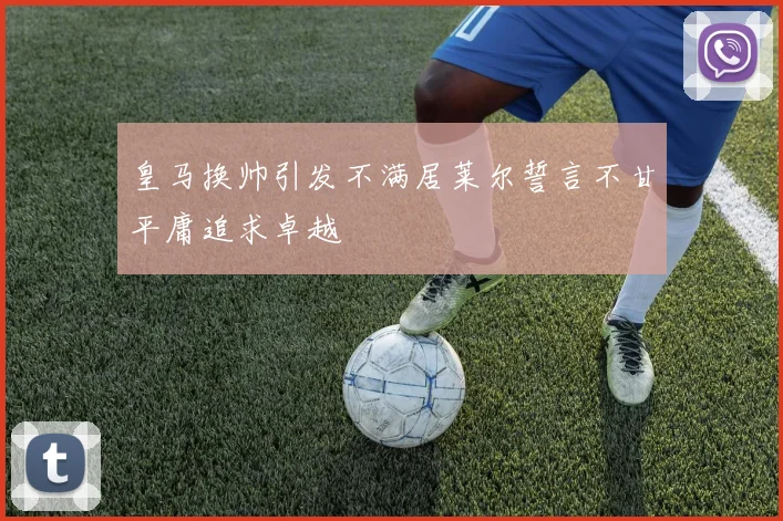 皇马换帅引发不满居莱尔誓言不甘平庸追求卓越